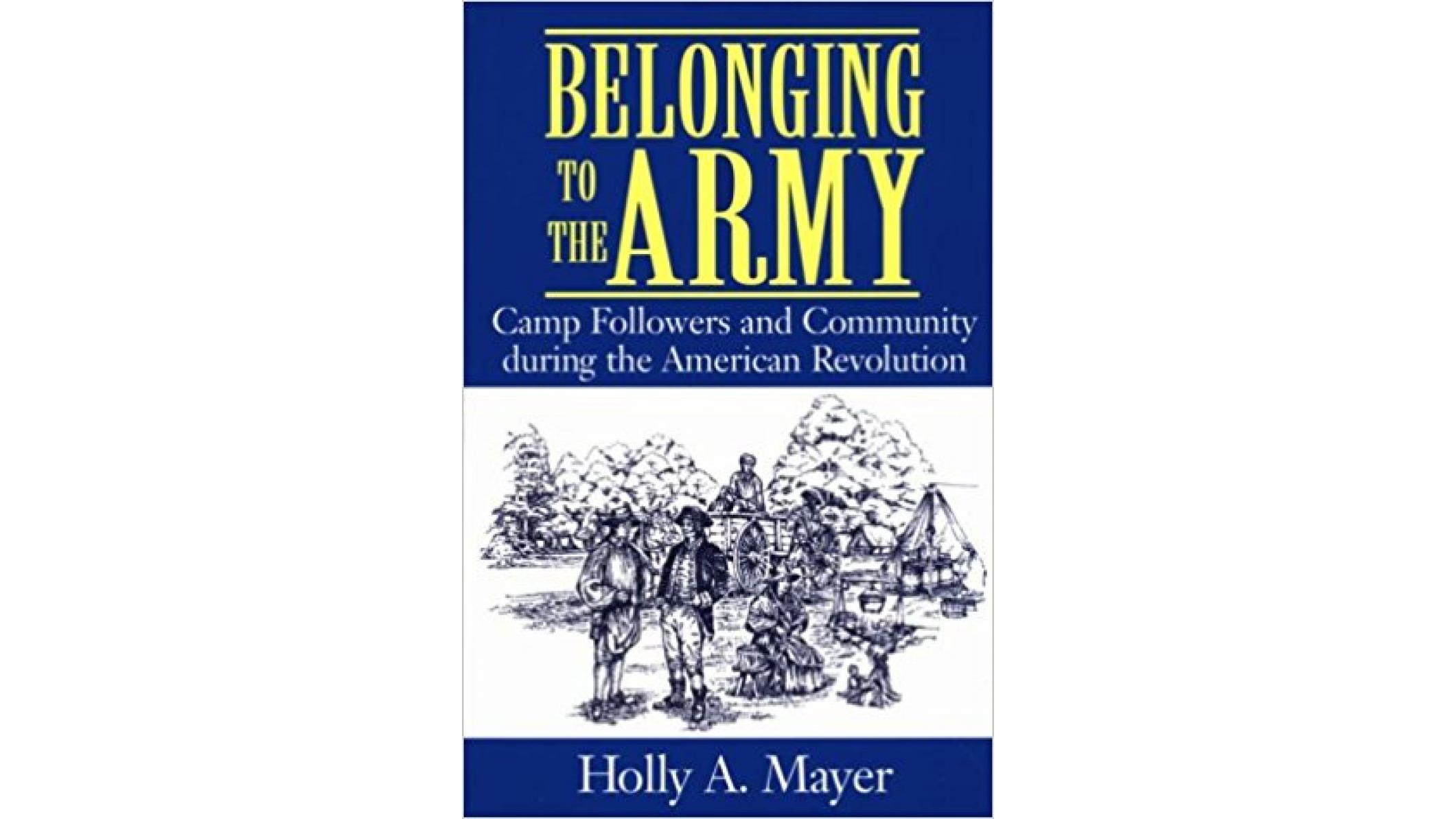 This image depicts the book cover of Belonging to The Army: Camp Followers and Community during the American Revolution by Holly Mayer. The top and bottom of the book is blue. The title of the book is written in yellow and white font at the top. Holly’s name is writing in white at the bottom. The middle of the book cover is a black and white drawing of soldiers at a camp. One is seated, there are two standing up and talking, and one is working on building a structure in the background.